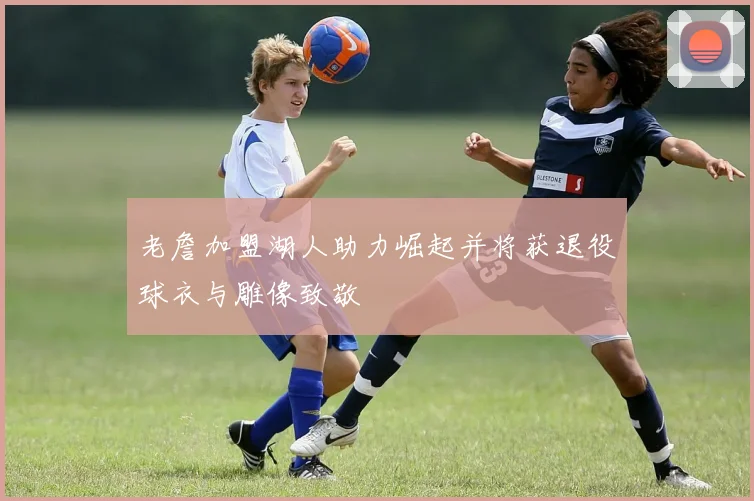 老詹加盟湖人助力崛起并将获退役球衣与雕像致敬