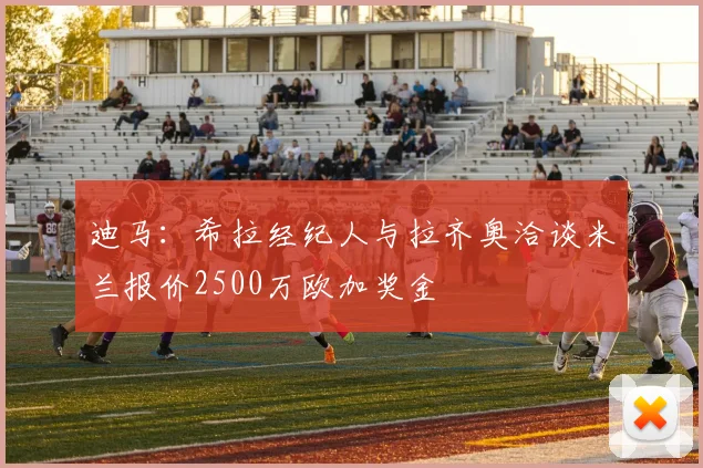 迪马：希拉经纪人与拉齐奥洽谈米兰报价2500万欧加奖金