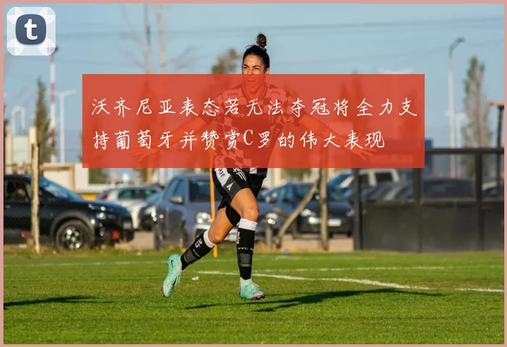 沃齐尼亚表态若无法夺冠将全力支持葡萄牙并赞赏C罗的伟大表现