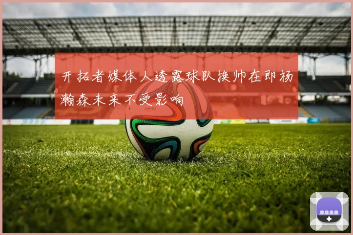 开拓者媒体人透露球队换帅在即杨瀚森未来不受影响